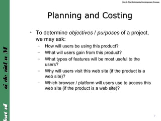 Unit 2: The Multimedia Development ProcessUnit 2: The Multimedia Development Process
IntroIntroMultimediaMultimedia
7
Planning and CostingPlanning and Costing
• To determine objectives / purposes of a project,
we may ask:
– How will users be using this product?
– What will users gain from this product?
– What types of features will be most useful to the
users?
– Why will users visit this web site (if the product is a
web site)?
– Which browser / platform will users use to access this
web site (if the product is a web site)?
 