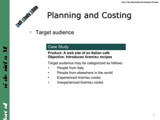 Unit 2: The Multimedia Development ProcessUnit 2: The Multimedia Development Process
IntroIntroMultimediaMultimedia
Planning and CostingPlanning and Costing
• Target audience
9
Case Study
Product: A web site of an Italian café
Objective: Introduces tiramisu recipes
Target audience may be categorized as follows:
• People from Italy
• People from elsewhere in the world
• Experienced tiramisu cooks
• Inexperienced tiramisu cooks
SSelf-
elf-SStudy
tudy SSlide
lide
 