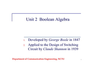 Department of Communication Engineering, NCTU 1
Unit 2 Boolean Algebra
1. Developed by George Boole in 1847
2. Applied to the Design of Switching
Circuit by Claude Shannon in 1939
 