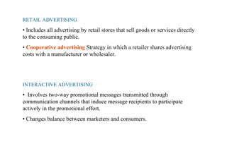 RETAIL ADVERTISING
• Includes all advertising by retail stores that sell goods or services directly
to the consuming public.
• Cooperative advertising Strategy in which a retailer shares advertising
costs with a manufacturer or wholesaler.
INTERACTIVE ADVERTISING
• Involves two-way promotional messages transmitted through
communication channels that induce message recipients to participate
actively in the promotional effort.
• Changes balance between marketers and consumers.
 