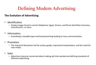 Defining Modern Advertising
The Evolution of Advertising
• Identification
– Simple images found in ancient Babylonia, Egypt, Greece, and Rome identified a business,
manufacturer, or store.
• Information
– Gutenberg’s movable type mechanized printing leading to mass communication.
• Promotion
– The Industrial Revolution led to surplus goods, improved transportation, and the need for
new media.
• Sales
– Advertisers became concerned about making ads that worked and defining standards of
effective advertising.
 