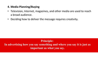 4. Media Planning/Buying
• Television, Internet, magazines, and other media are used to reach
a broad audience.
• Deciding how to deliver the message requires creativity.
Principle:
In advertising how you say something and where you say it is just as
important as what you say.
 