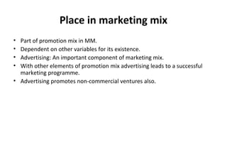 Place in marketing mix
• Part of promotion mix in MM.
• Dependent on other variables for its existence.
• Advertising: An important component of marketing mix.
• With other elements of promotion mix advertising leads to a successful
marketing programme.
• Advertising promotes non-commercial ventures also.
 