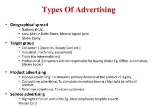 Types Of Advertising
• Geographical spread
• National (HUL),
• Local (Ads in Delhi Times, Meerut Jagran )and
• Global (Sony)
• Target group
• Consumer ( Groceries, Beauty Care etc.)
• Industrial (machinery, equipment)
• Trade (for intermediaries)
• Professional (Consumers are not responsible for buying choice Eg. Office automation,
Library books)
• Product advertising
• Pioneer advertising: To stimulate primary demand of the product category.
• Competitive advertising: To stimulate immediate buying / highlight benefits of
product.
• Retentive advertising: To retain customers.
• Service advertising
• Highlight emotion and utility Eg. Idea/ emphasize tangible aspects.
Master Card
 