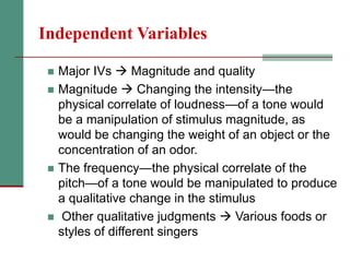 Independent Variables
 Major IVs  Magnitude and quality
 Magnitude  Changing the intensity—the
physical correlate of loudness—of a tone would
be a manipulation of stimulus magnitude, as
would be changing the weight of an object or the
concentration of an odor.
 The frequency—the physical correlate of the
pitch—of a tone would be manipulated to produce
a qualitative change in the stimulus
 Other qualitative judgments  Various foods or
styles of different singers
 