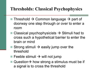 Thresholds: Classical Psychophysics
 Threshold  Common language  part of
doorway one step through or over to enter a
room
 Classical psychophysicists  Stimuli had to
cross such a hypothetical barrier to enter the
brain or mind
 Strong stimuli  easily jump over the
threshold
 Feeble stimuli  will not jump
 Question how strong a stimulus must be if
a signal is to cross the threshold
 