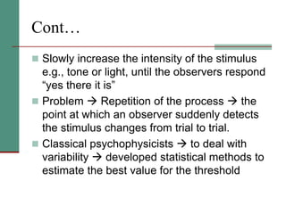Cont…
 Slowly increase the intensity of the stimulus
e.g., tone or light, until the observers respond
“yes there it is”
 Problem  Repetition of the process  the
point at which an observer suddenly detects
the stimulus changes from trial to trial.
 Classical psychophysicists  to deal with
variability  developed statistical methods to
estimate the best value for the threshold
 