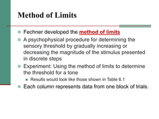 Method of Limits
 Fechner developed the method of limits
 A psychophysical procedure for determining the
sensory threshold by gradually increasing or
decreasing the magnitude of the stimulus presented
in discrete steps
 Experiment: Using the method of limits to determine
the threshold for a tone
 Results would look like those shown in Table 6.1
 Each column represents data from one block of trials.
 