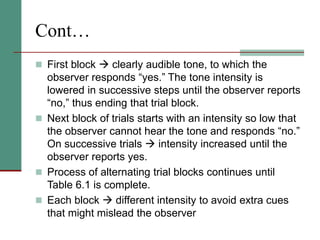 Cont…
 First block  clearly audible tone, to which the
observer responds “yes.” The tone intensity is
lowered in successive steps until the observer reports
“no,” thus ending that trial block.
 Next block of trials starts with an intensity so low that
the observer cannot hear the tone and responds “no.”
On successive trials  intensity increased until the
observer reports yes.
 Process of alternating trial blocks continues until
Table 6.1 is complete.
 Each block  different intensity to avoid extra cues
that might mislead the observer
 