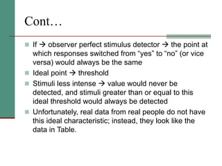 Cont…
 If  observer perfect stimulus detector  the point at
which responses switched from “yes” to “no” (or vice
versa) would always be the same
 Ideal point  threshold
 Stimuli less intense  value would never be
detected, and stimuli greater than or equal to this
ideal threshold would always be detected
 Unfortunately, real data from real people do not have
this ideal characteristic; instead, they look like the
data in Table.
 