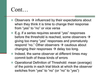Cont…
 Observers  influenced by their expectations about
when they think it is time to change their response
from “yes” to “no” or vice versa
 E.g. if a series requires several “yes” responses
before the threshold is reached, some observers 
giving too many “yes” responses and prematurely
respond “no.” Other observers  cautious about
changing their responses  delay too long.
 Indeed, the same observer at different times may
commit both of these kinds of errors
 Operational Definition of Threshold: mean (average)
of the points in each trial block at which the observer
switches from “yes” to “no” (or “no” to “yes”)
 