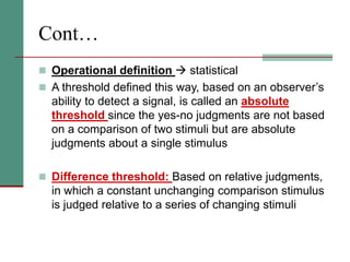 Cont…
 Operational definition  statistical
 A threshold defined this way, based on an observer’s
ability to detect a signal, is called an absolute
threshold since the yes-no judgments are not based
on a comparison of two stimuli but are absolute
judgments about a single stimulus
 Difference threshold: Based on relative judgments,
in which a constant unchanging comparison stimulus
is judged relative to a series of changing stimuli
 