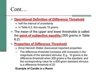 Cont…
 Operational Definition of Difference Threshold
 half the interval of uncertainty
 In Table 6.2, this equals 10 grams.
 The mean of the upper and lower thresholds is called
the point of subjective equality (300 grams in Table
6.2)
 Properties of Difference Threshold
 Ernst Heinrich Weber discovered important properties
1) The difference threshold increases with increases in the
magnitude of the standard stimulus. E.g., 10 grams is the
difference threshold when 300 grams is the standard, and
the corresponding value for a 600-gram standard stimulus
is a difference threshold of 20
Example of Candle in a Room
 