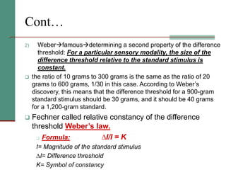 Cont…
2) Weberfamousdetermining a second property of the difference
threshold: For a particular sensory modality, the size of the
difference threshold relative to the standard stimulus is
constant.
 the ratio of 10 grams to 300 grams is the same as the ratio of 20
grams to 600 grams, 1/30 in this case. According to Weber’s
discovery, this means that the difference threshold for a 900-gram
standard stimulus should be 30 grams, and it should be 40 grams
for a 1,200-gram standard.
 Fechner called relative constancy of the difference
threshold Weber’s law.
 Formula: ∆I/I = K
I= Magnitude of the standard stimulus
∆I= Difference threshold
K= Symbol of constancy
 