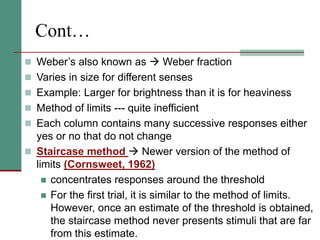 Cont…
 Weber’s also known as  Weber fraction
 Varies in size for different senses
 Example: Larger for brightness than it is for heaviness
 Method of limits --- quite inefficient
 Each column contains many successive responses either
yes or no that do not change
 Staircase method  Newer version of the method of
limits (Cornsweet, 1962)
 concentrates responses around the threshold
 For the first trial, it is similar to the method of limits.
However, once an estimate of the threshold is obtained,
the staircase method never presents stimuli that are far
from this estimate.
 