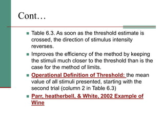 Cont…
 Table 6.3. As soon as the threshold estimate is
crossed, the direction of stimulus intensity
reverses.
 Improves the efficiency of the method by keeping
the stimuli much closer to the threshold than is the
case for the method of limits.
 Operational Definition of Threshold: the mean
value of all stimuli presented, starting with the
second trial (column 2 in Table 6.3)
 Parr, heatherbell, & White, 2002 Example of
Wine
 