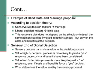 Cont…
 Example of Blind Date and Marriage proposal
 According to decision theory:
 Conservative decision-makers  marriage
 Liberal decision-makers  blind date
 This response bias does not depend on the stimulus—indeed, the
same person could be involved in both instances—but only on the
costs and benefits of the decision.
 Sensory End of Signal Detection
 Sensory process transmits a value to the decision process
 Value high  decision process is more likely to yield a “yes”
response once costs and benefits have been considered.
 Value low  decision process is more likely to yield a “no”
response, even if costs and benefi ts favor a “yes” decision.
 What determines the value sent by the sensory process?
 