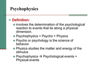 Psychophysics
 Definition:
 involves the determination of the psychological
reaction to events that lie along a physical
dimension.
 Psychophysics = Psycho + Physics
 Psycho or psychology is the science of
behavior
 Physics studies the matter and energy of the
stimulus
 Psychophysics  Psychological events +
Physical events
 