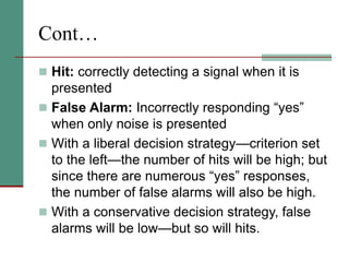 Cont…
 Hit: correctly detecting a signal when it is
presented
 False Alarm: Incorrectly responding “yes”
when only noise is presented
 With a liberal decision strategy—criterion set
to the left—the number of hits will be high; but
since there are numerous “yes” responses,
the number of false alarms will also be high.
 With a conservative decision strategy, false
alarms will be low—but so will hits.
 