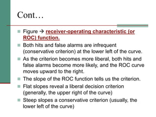 Cont…
 Figure  receiver-operating characteristic (or
ROC) function.
 Both hits and false alarms are infrequent
(conservative criterion) at the lower left of the curve.
 As the criterion becomes more liberal, both hits and
false alarms become more likely, and the ROC curve
moves upward to the right.
 The slope of the ROC function tells us the criterion.
 Flat slopes reveal a liberal decision criterion
(generally, the upper right of the curve)
 Steep slopes a conservative criterion (usually, the
lower left of the curve)
 