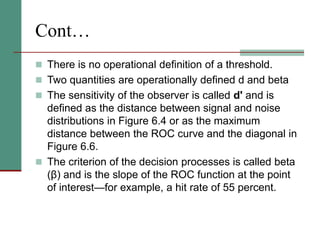 Cont…
 There is no operational definition of a threshold.
 Two quantities are operationally defined d and beta
 The sensitivity of the observer is called d' and is
defined as the distance between signal and noise
distributions in Figure 6.4 or as the maximum
distance between the ROC curve and the diagonal in
Figure 6.6.
 The criterion of the decision processes is called beta
(β) and is the slope of the ROC function at the point
of interest—for example, a hit rate of 55 percent.
 
