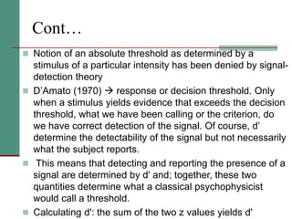 Cont…
 Notion of an absolute threshold as determined by a
stimulus of a particular intensity has been denied by signal-
detection theory
 D’Amato (1970)  response or decision threshold. Only
when a stimulus yields evidence that exceeds the decision
threshold, what we have been calling or the criterion, do
we have correct detection of the signal. Of course, d’
determine the detectability of the signal but not necessarily
what the subject reports.
 This means that detecting and reporting the presence of a
signal are determined by d' and; together, these two
quantities determine what a classical psychophysicist
would call a threshold.
 Calculating d': the sum of the two z values yields d'
 