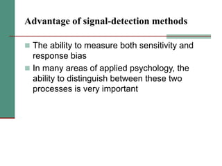Advantage of signal-detection methods
 The ability to measure both sensitivity and
response bias
 In many areas of applied psychology, the
ability to distinguish between these two
processes is very important
 