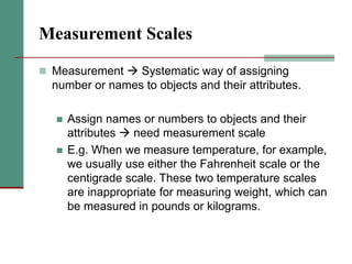 Measurement Scales
 Measurement  Systematic way of assigning
number or names to objects and their attributes.
 Assign names or numbers to objects and their
attributes  need measurement scale
 E.g. When we measure temperature, for example,
we usually use either the Fahrenheit scale or the
centigrade scale. These two temperature scales
are inappropriate for measuring weight, which can
be measured in pounds or kilograms.
 