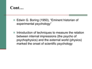 Cont…
 Edwin G. Boring (1950), “Eminent historian of
experimental psychology”
 Introduction of techniques to measure the relation
between internal impressions (the psycho of
psychophysics) and the external world (physics)
marked the onset of scientific psychology
 