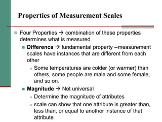 Properties of Measurement Scales
 Four Properties  combination of these properties
determines what is measured
 Difference  fundamental property --measurement
scales have instances that are different from each
other
 Some temperatures are colder (or warmer) than
others, some people are male and some female,
and so on.
 Magnitude  Not universal
 Determine the magnitude of attributes
 scale can show that one attribute is greater than,
less than, or equal to another instance of that
attribute
 