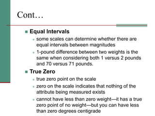 Cont…
 Equal Intervals
 some scales can determine whether there are
equal intervals between magnitudes
 1-pound difference between two weights is the
same when considering both 1 versus 2 pounds
and 70 versus 71 pounds.
 True Zero
 true zero point on the scale
 zero on the scale indicates that nothing of the
attribute being measured exists
 cannot have less than zero weight—it has a true
zero point of no weight—but you can have less
than zero degrees centigrade
 