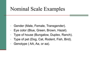 Nominal Scale Examples
• Gender (Male, Female, Transgender).
• Eye color (Blue, Green, Brown, Hazel).
• Type of house (Bungalow, Duplex, Ranch).
• Type of pet (Dog, Cat, Rodent, Fish, Bird).
• Genotype ( AA, Aa, or aa).
 