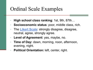 Ordinal Scale Examples
• High school class ranking: 1st, 9th, 87th…
• Socioeconomic status: poor, middle class, rich.
• The Likert Scale: strongly disagree, disagree,
neutral, agree, strongly agree.
• Level of Agreement: yes, maybe, no.
• Time of Day: dawn, morning, noon, afternoon,
evening, night.
• Political Orientation: left, center, right.
 