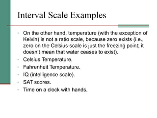 Interval Scale Examples
• On the other hand, temperature (with the exception of
Kelvin) is not a ratio scale, because zero exists (i.e.,
zero on the Celsius scale is just the freezing point; it
doesn’t mean that water ceases to exist).
• Celsius Temperature.
• Fahrenheit Temperature.
• IQ (intelligence scale).
• SAT scores.
• Time on a clock with hands.
 