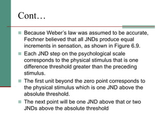 Cont…
 Because Weber’s law was assumed to be accurate,
Fechner believed that all JNDs produce equal
increments in sensation, as shown in Figure 6.9.
 Each JND step on the psychological scale
corresponds to the physical stimulus that is one
difference threshold greater than the preceding
stimulus.
 The first unit beyond the zero point corresponds to
the physical stimulus which is one JND above the
absolute threshold.
 The next point will be one JND above that or two
JNDs above the absolute threshold
 