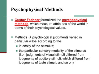 Psychophysical Methods
 Gustav Fechner formalized the psychophysical
methods, which measure attributes of the world in
terms of their psychological values.
 Methods  psychological judgments varied in
particular ways according to the
 intensity of the stimulus;
 the particular sensory modality of the stimulus
(i.e., judgments of visual stimuli differed from
judgments of auditory stimuli, which differed from
judgments of taste stimuli, and so on)
 