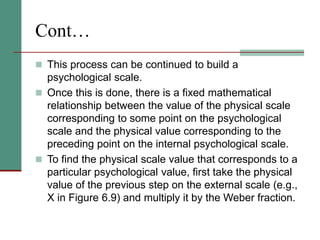 Cont…
 This process can be continued to build a
psychological scale.
 Once this is done, there is a fixed mathematical
relationship between the value of the physical scale
corresponding to some point on the psychological
scale and the physical value corresponding to the
preceding point on the internal psychological scale.
 To find the physical scale value that corresponds to a
particular psychological value, first take the physical
value of the previous step on the external scale (e.g.,
X in Figure 6.9) and multiply it by the Weber fraction.
 