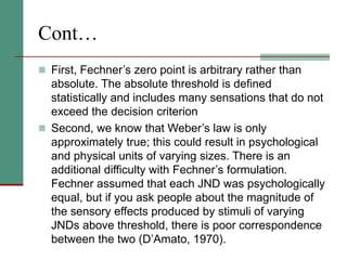 Cont…
 First, Fechner’s zero point is arbitrary rather than
absolute. The absolute threshold is defined
statistically and includes many sensations that do not
exceed the decision criterion
 Second, we know that Weber’s law is only
approximately true; this could result in psychological
and physical units of varying sizes. There is an
additional difficulty with Fechner’s formulation.
Fechner assumed that each JND was psychologically
equal, but if you ask people about the magnitude of
the sensory effects produced by stimuli of varying
JNDs above threshold, there is poor correspondence
between the two (D’Amato, 1970).
 