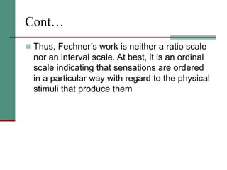 Cont…
 Thus, Fechner’s work is neither a ratio scale
nor an interval scale. At best, it is an ordinal
scale indicating that sensations are ordered
in a particular way with regard to the physical
stimuli that produce them
 