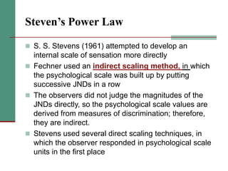 Steven’s Power Law
 S. S. Stevens (1961) attempted to develop an
internal scale of sensation more directly
 Fechner used an indirect scaling method, in which
the psychological scale was built up by putting
successive JNDs in a row
 The observers did not judge the magnitudes of the
JNDs directly, so the psychological scale values are
derived from measures of discrimination; therefore,
they are indirect.
 Stevens used several direct scaling techniques, in
which the observer responded in psychological scale
units in the first place
 