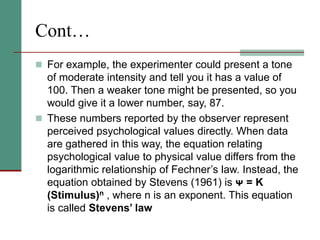 Cont…
 For example, the experimenter could present a tone
of moderate intensity and tell you it has a value of
100. Then a weaker tone might be presented, so you
would give it a lower number, say, 87.
 These numbers reported by the observer represent
perceived psychological values directly. When data
are gathered in this way, the equation relating
psychological value to physical value differs from the
logarithmic relationship of Fechner’s law. Instead, the
equation obtained by Stevens (1961) is ᴪ = K
(Stimulus)n , where n is an exponent. This equation
is called Stevens’ law
 