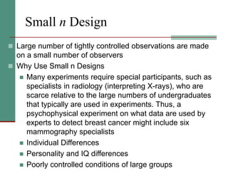 Small n Design
 Large number of tightly controlled observations are made
on a small number of observers
 Why Use Small n Designs
 Many experiments require special participants, such as
specialists in radiology (interpreting X-rays), who are
scarce relative to the large numbers of undergraduates
that typically are used in experiments. Thus, a
psychophysical experiment on what data are used by
experts to detect breast cancer might include six
mammography specialists
 Individual Differences
 Personality and IQ differences
 Poorly controlled conditions of large groups
 