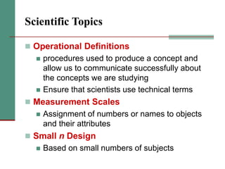 Scientific Topics
 Operational Definitions
 procedures used to produce a concept and
allow us to communicate successfully about
the concepts we are studying
 Ensure that scientists use technical terms
 Measurement Scales
 Assignment of numbers or names to objects
and their attributes
 Small n Design
 Based on small numbers of subjects
 