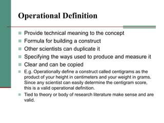 Operational Definition
 Provide technical meaning to the concept
 Formula for building a construct
 Other scientists can duplicate it
 Specifying the ways used to produce and measure it
 Clear and can be copied
 E.g. Operationally define a construct called centigrams as the
product of your height in centimeters and your weight in grams.
Since any scientist can easily determine the centigram score,
this is a valid operational definition.
 Tied to theory or body of research literature make sense and are
valid.
 