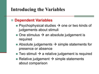 Introducing the Variables
 Dependent Variables
 Psychophysical studies  one or two kinds of
judgements about stimuli
 One stimulus  an absolute judgement is
required
 Absolute judgements  simple statements for
presence or absence
 Two stimuli  a relative judgement is required
 Relative judgement  simple statements
about comparison
 