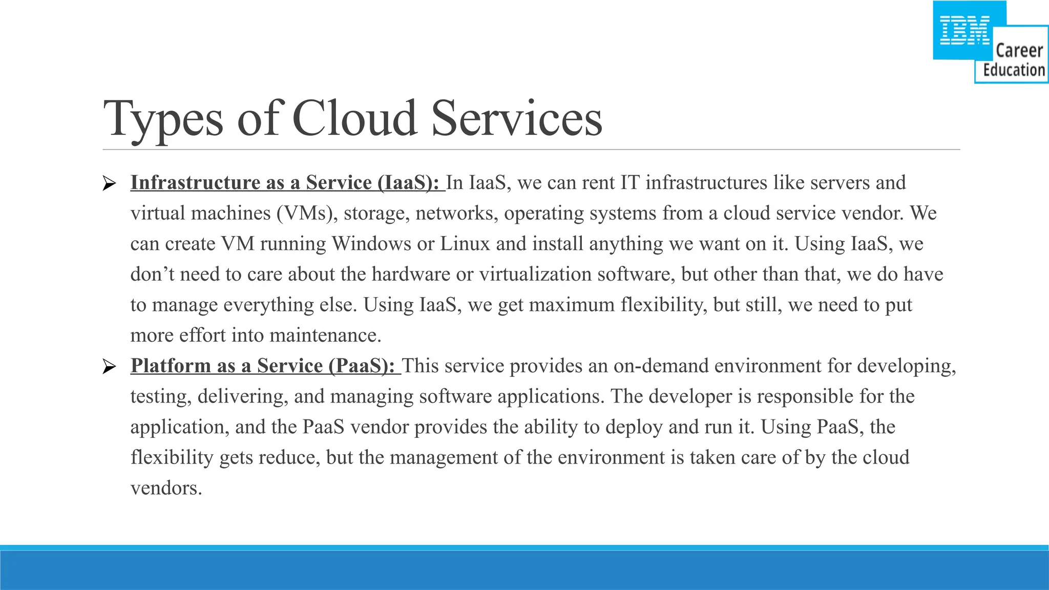 Types of Cloud Services
⮚ Infrastructure as a Service (IaaS): In IaaS, we can rent IT infrastructures like servers and
virtual machines (VMs), storage, networks, operating systems from a cloud service vendor. We
can create VM running Windows or Linux and install anything we want on it. Using IaaS, we
don’t need to care about the hardware or virtualization software, but other than that, we do have
to manage everything else. Using IaaS, we get maximum flexibility, but still, we need to put
more effort into maintenance.
⮚ Platform as a Service (PaaS): This service provides an on-demand environment for developing,
testing, delivering, and managing software applications. The developer is responsible for the
application, and the PaaS vendor provides the ability to deploy and run it. Using PaaS, the
flexibility gets reduce, but the management of the environment is taken care of by the cloud
vendors.
 
