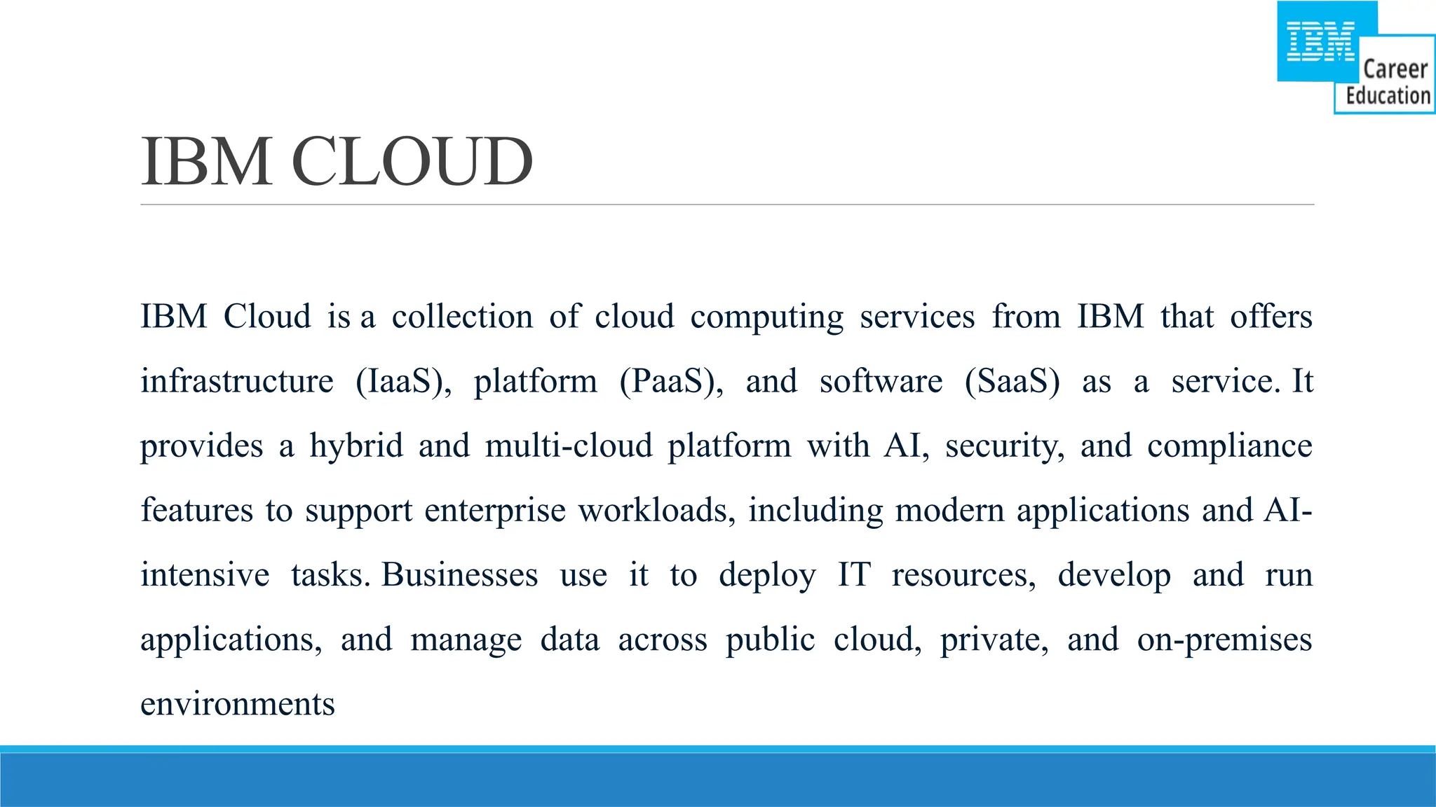 IBM CLOUD
IBM Cloud is a collection of cloud computing services from IBM that offers
infrastructure (IaaS), platform (PaaS), and software (SaaS) as a service. It
provides a hybrid and multi-cloud platform with AI, security, and compliance
features to support enterprise workloads, including modern applications and AI-
intensive tasks. Businesses use it to deploy IT resources, develop and run
applications, and manage data across public cloud, private, and on-premises
environments
 