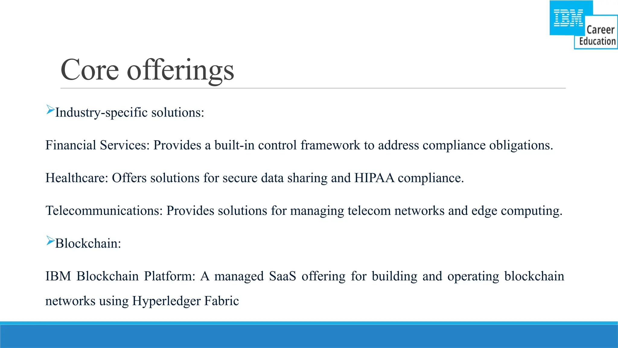 Core offerings
Industry-specific solutions:
Financial Services: Provides a built-in control framework to address compliance obligations.
Healthcare: Offers solutions for secure data sharing and HIPAA compliance.
Telecommunications: Provides solutions for managing telecom networks and edge computing.
Blockchain:
IBM Blockchain Platform: A managed SaaS offering for building and operating blockchain
networks using Hyperledger Fabric
 