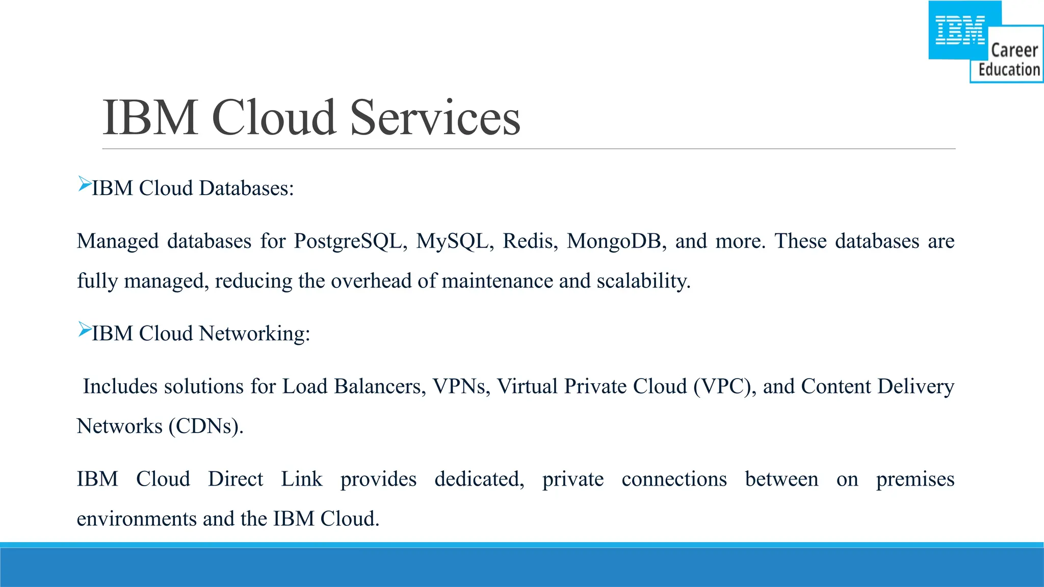 IBM Cloud Services
IBM Cloud Databases:
Managed databases for PostgreSQL, MySQL, Redis, MongoDB, and more. These databases are
fully managed, reducing the overhead of maintenance and scalability.
IBM Cloud Networking:
Includes solutions for Load Balancers, VPNs, Virtual Private Cloud (VPC), and Content Delivery
Networks (CDNs).
IBM Cloud Direct Link provides dedicated, private connections between on premises
environments and the IBM Cloud.
 