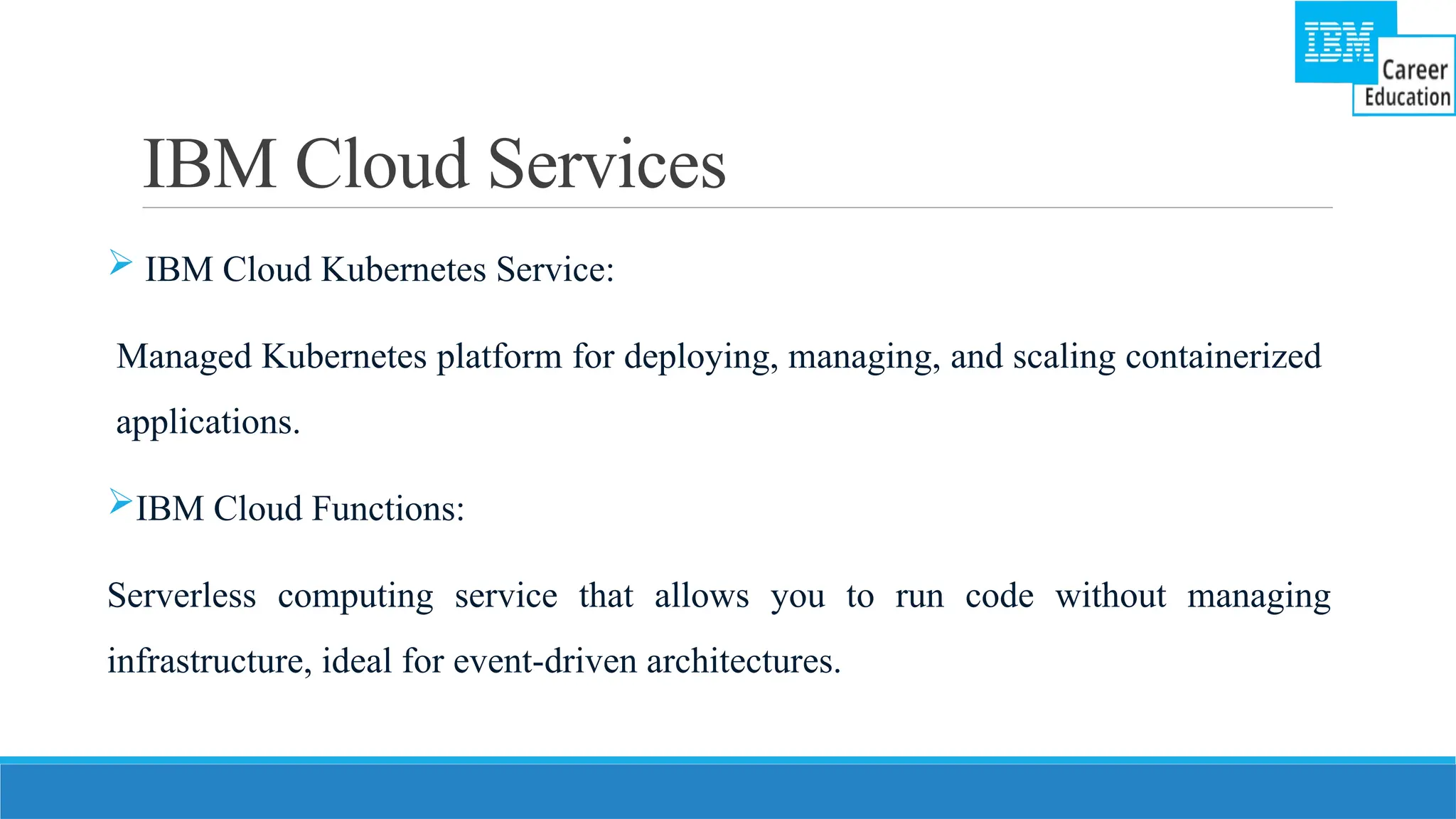 IBM Cloud Services
 IBM Cloud Kubernetes Service:
Managed Kubernetes platform for deploying, managing, and scaling containerized
applications.
IBM Cloud Functions:
Serverless computing service that allows you to run code without managing
infrastructure, ideal for event-driven architectures.
 